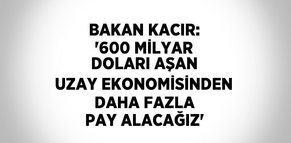 BAKAN KACIR: '600 MİLYAR DOLARI AŞAN UZAY EKONOMİSİNDEN DAHA FAZLA PAY ALACAĞIZ'