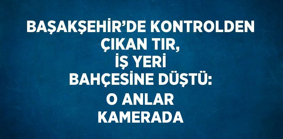 BAŞAKŞEHİR’DE KONTROLDEN ÇIKAN TIR, İŞ YERİ BAHÇESİNE DÜŞTÜ: O ANLAR KAMERADA