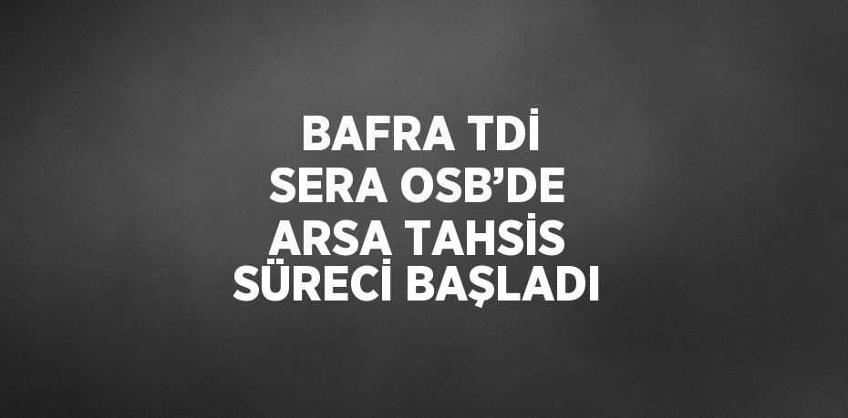 BAFRA TDİ SERA OSB’DE ARSA TAHSİS SÜRECİ BAŞLADI