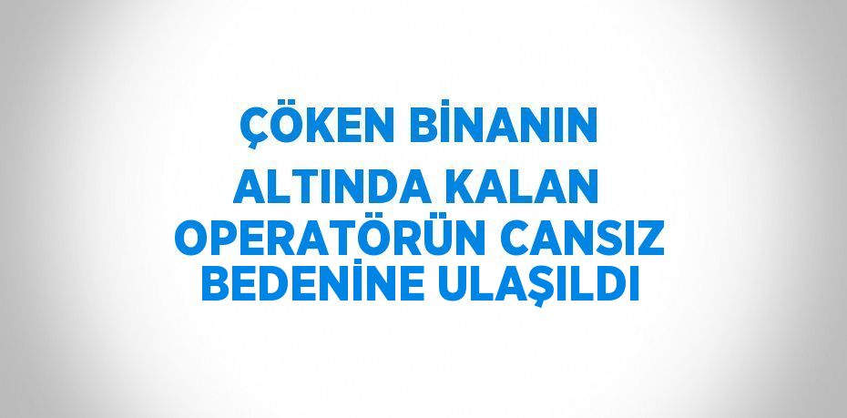 ÇÖKEN BİNANIN ALTINDA KALAN OPERATÖRÜN CANSIZ BEDENİNE ULAŞILDI