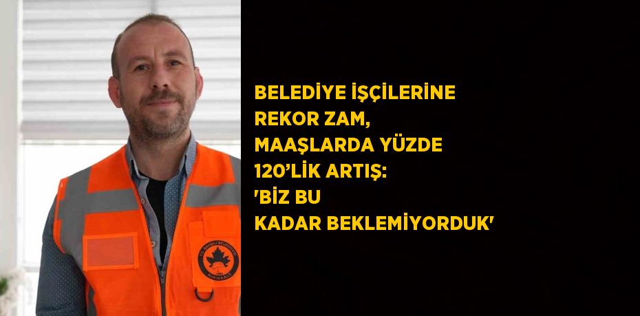 BELEDİYE İŞÇİLERİNE REKOR ZAM, MAAŞLARDA YÜZDE 120’LİK ARTIŞ: 'BİZ BU KADAR BEKLEMİYORDUK'