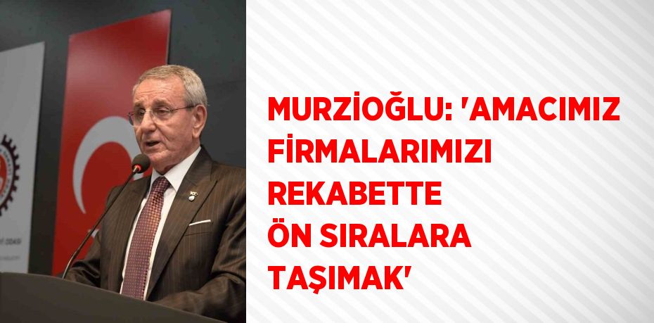 MURZİOĞLU: 'AMACIMIZ FİRMALARIMIZI REKABETTE ÖN SIRALARA TAŞIMAK'