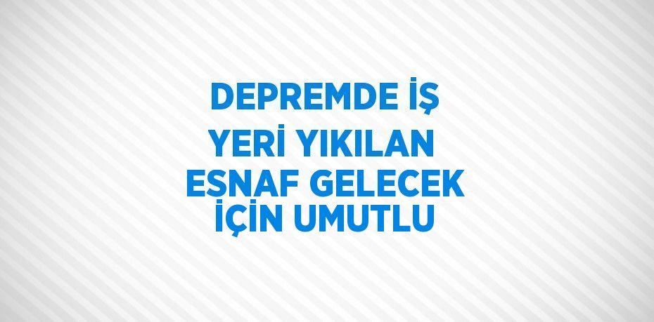 DEPREMDE İŞ YERİ YIKILAN ESNAF GELECEK İÇİN UMUTLU