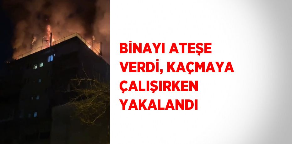 BİNAYI ATEŞE VERDİ, KAÇMAYA ÇALIŞIRKEN YAKALANDI