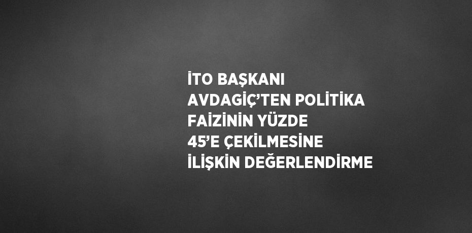 İTO BAŞKANI AVDAGİÇ’TEN POLİTİKA FAİZİNİN YÜZDE 45’E ÇEKİLMESİNE İLİŞKİN DEĞERLENDİRME
