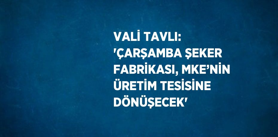 VALİ TAVLI: 'ÇARŞAMBA ŞEKER FABRİKASI, MKE’NİN ÜRETİM TESİSİNE DÖNÜŞECEK'