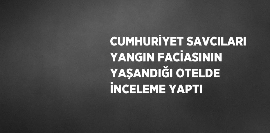 CUMHURİYET SAVCILARI YANGIN FACİASININ YAŞANDIĞI OTELDE İNCELEME YAPTI