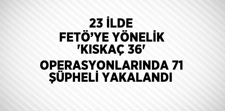 23 İLDE FETÖ’YE YÖNELİK 'KISKAÇ 36' OPERASYONLARINDA 71 ŞÜPHELİ YAKALANDI