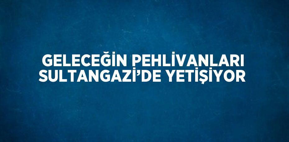 GELECEĞİN PEHLİVANLARI SULTANGAZİ’DE YETİŞİYOR