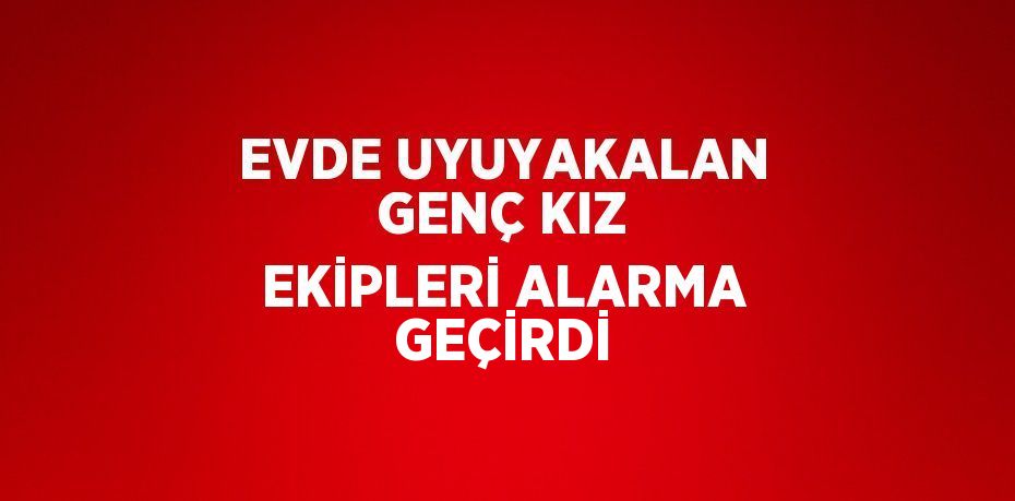 EVDE UYUYAKALAN GENÇ KIZ EKİPLERİ ALARMA GEÇİRDİ