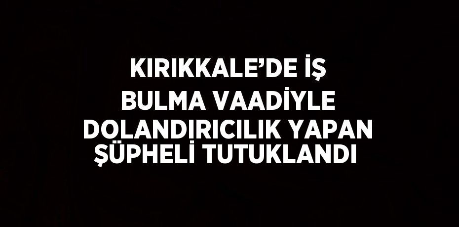 KIRIKKALE’DE İŞ BULMA VAADİYLE DOLANDIRICILIK YAPAN ŞÜPHELİ TUTUKLANDI