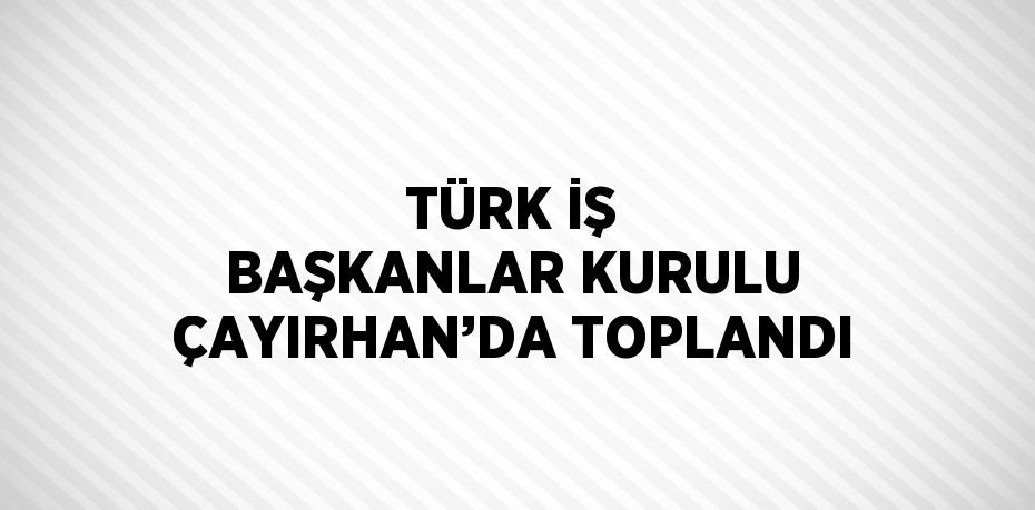 TÜRK İŞ BAŞKANLAR KURULU ÇAYIRHAN’DA TOPLANDI