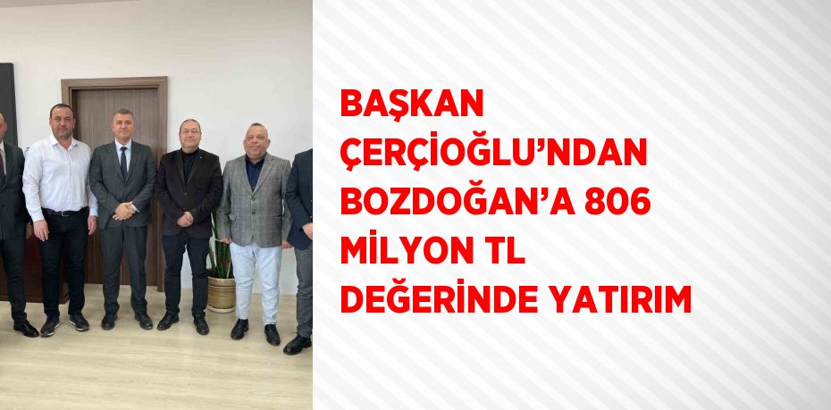 BAŞKAN ÇERÇİOĞLU’NDAN BOZDOĞAN’A 806 MİLYON TL DEĞERİNDE YATIRIM