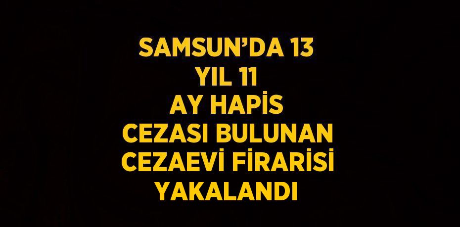 SAMSUN’DA 13 YIL 11 AY HAPİS CEZASI BULUNAN CEZAEVİ FİRARİSİ YAKALANDI