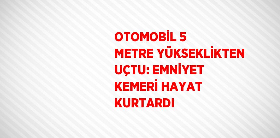 OTOMOBİL 5 METRE YÜKSEKLİKTEN UÇTU: EMNİYET KEMERİ HAYAT KURTARDI