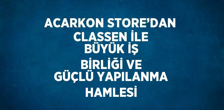 ACARKON STORE’DAN CLASSEN İLE BÜYÜK İŞ BİRLİĞİ VE GÜÇLÜ YAPILANMA HAMLESİ