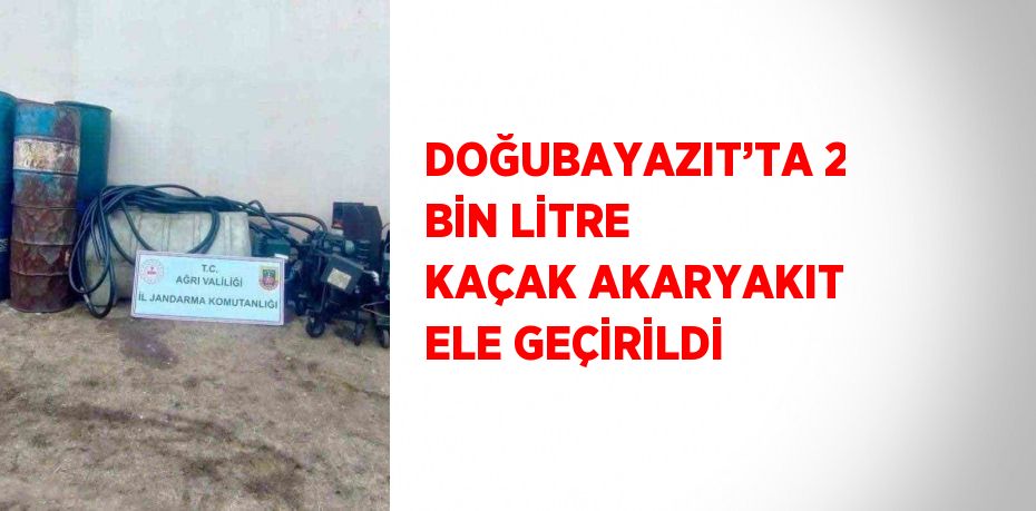 DOĞUBAYAZIT’TA 2 BİN LİTRE KAÇAK AKARYAKIT ELE GEÇİRİLDİ