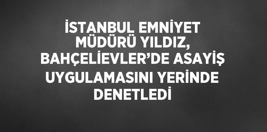 İSTANBUL EMNİYET MÜDÜRÜ YILDIZ, BAHÇELİEVLER’DE ASAYİŞ UYGULAMASINI YERİNDE DENETLEDİ