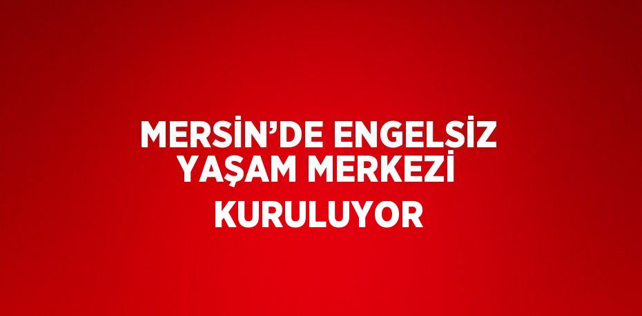 MERSİN’DE ENGELSİZ YAŞAM MERKEZİ KURULUYOR