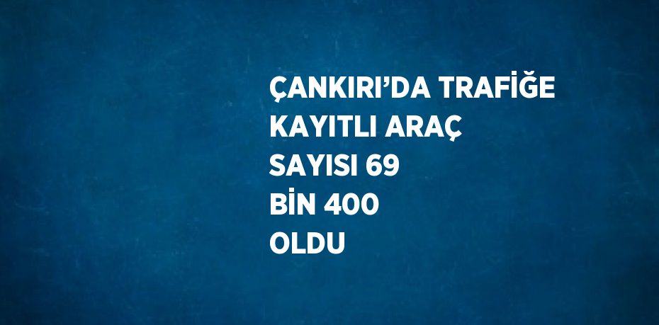 ÇANKIRI’DA TRAFİĞE KAYITLI ARAÇ SAYISI 69 BİN 400 OLDU