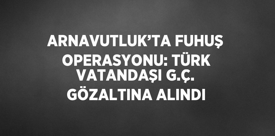ARNAVUTLUK’TA FUHUŞ OPERASYONU: TÜRK VATANDAŞI G.Ç. GÖZALTINA ALINDI