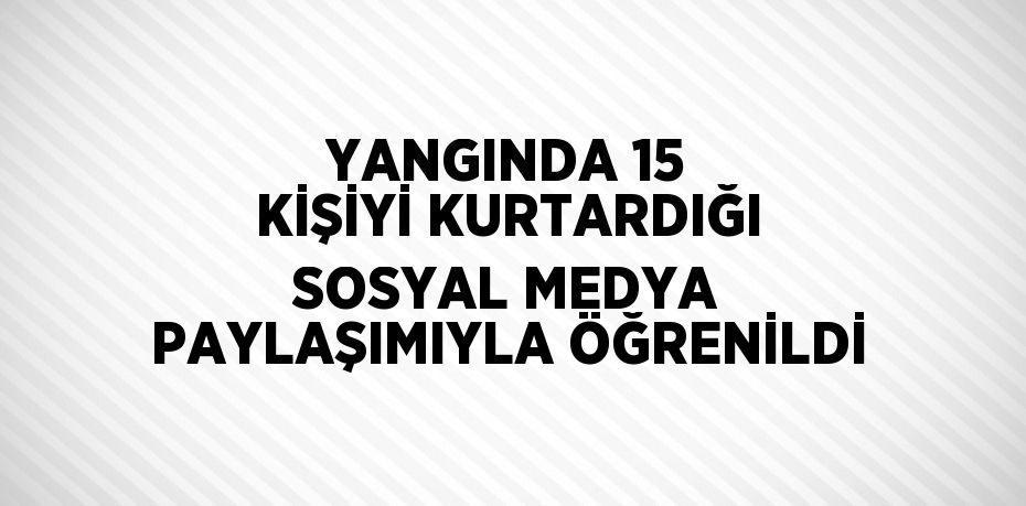 YANGINDA 15 KİŞİYİ KURTARDIĞI SOSYAL MEDYA PAYLAŞIMIYLA ÖĞRENİLDİ