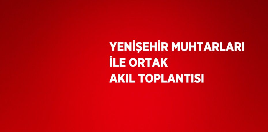 YENİŞEHİR MUHTARLARI İLE ORTAK AKIL TOPLANTISI