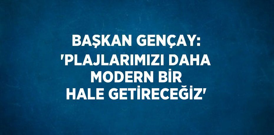 BAŞKAN GENÇAY: 'PLAJLARIMIZI DAHA MODERN BİR HALE GETİRECEĞİZ'