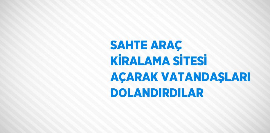 SAHTE ARAÇ KİRALAMA SİTESİ AÇARAK VATANDAŞLARI DOLANDIRDILAR