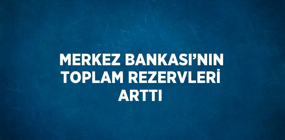 MERKEZ BANKASI’NIN TOPLAM REZERVLERİ ARTTI