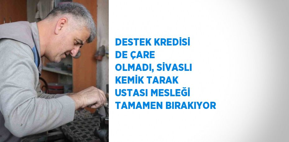 DESTEK KREDİSİ DE ÇARE OLMADI, SİVASLI KEMİK TARAK USTASI MESLEĞİ TAMAMEN BIRAKIYOR