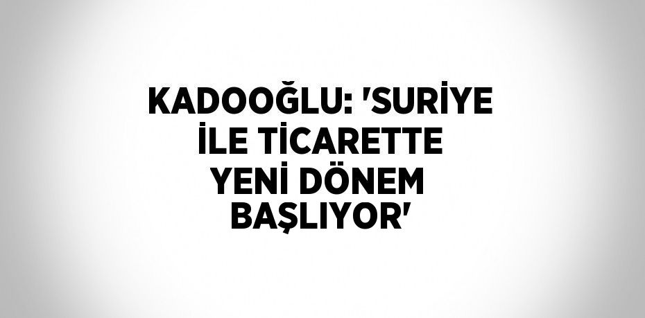KADOOĞLU: 'SURİYE İLE TİCARETTE YENİ DÖNEM BAŞLIYOR'