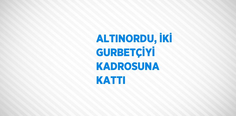 ALTINORDU, İKİ GURBETÇİYİ KADROSUNA KATTI