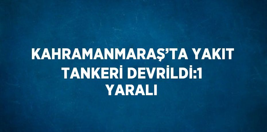 KAHRAMANMARAŞ’TA YAKIT TANKERİ DEVRİLDİ:1 YARALI