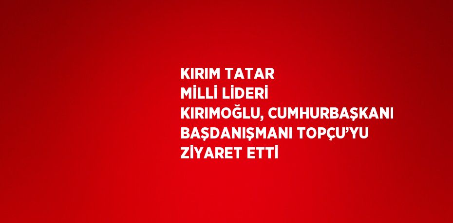 KIRIM TATAR MİLLİ LİDERİ KIRIMOĞLU, CUMHURBAŞKANI BAŞDANIŞMANI TOPÇU’YU ZİYARET ETTİ