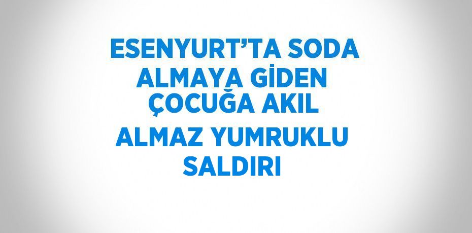 ESENYURT’TA SODA ALMAYA GİDEN ÇOCUĞA AKIL ALMAZ YUMRUKLU SALDIRI