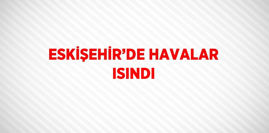 ESKİŞEHİR’DE HAVALAR ISINDI