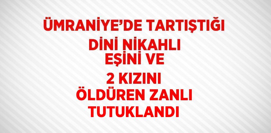 ÜMRANİYE’DE TARTIŞTIĞI DİNİ NİKAHLI EŞİNİ VE 2 KIZINI ÖLDÜREN ZANLI TUTUKLANDI