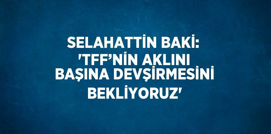 SELAHATTİN BAKİ: 'TFF’NİN AKLINI BAŞINA DEVŞİRMESİNİ BEKLİYORUZ'