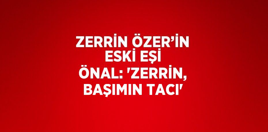 ZERRİN ÖZER’İN ESKİ EŞİ ÖNAL: 'ZERRİN, BAŞIMIN TACI'