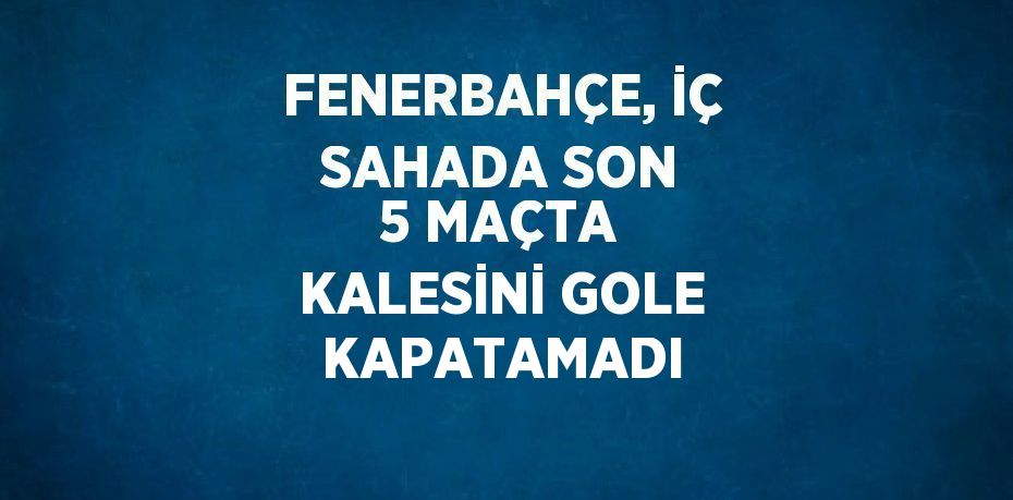 FENERBAHÇE, İÇ SAHADA SON 5 MAÇTA KALESİNİ GOLE KAPATAMADI