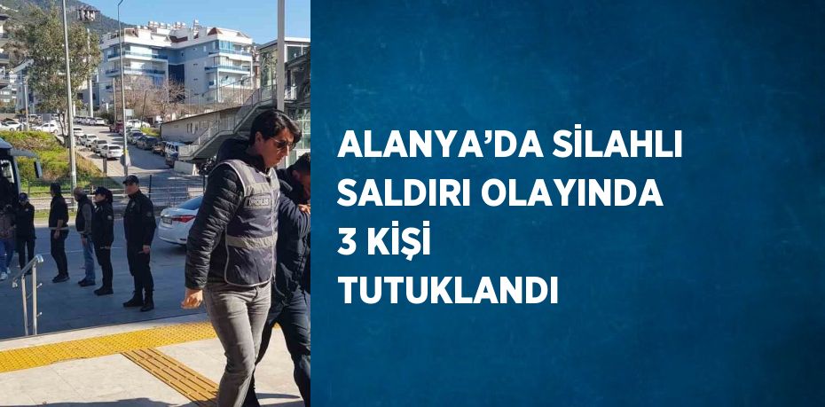 ALANYA’DA SİLAHLI SALDIRI OLAYINDA 3 KİŞİ TUTUKLANDI