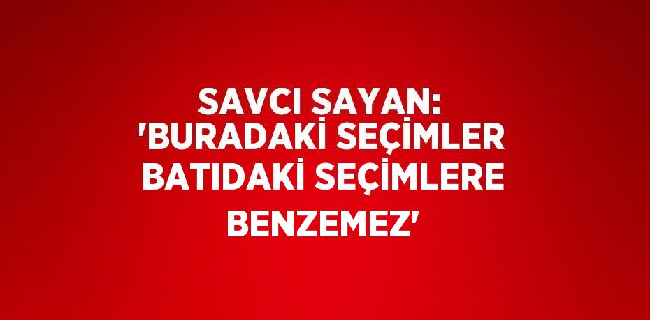 SAVCI SAYAN: 'BURADAKİ SEÇİMLER BATIDAKİ SEÇİMLERE BENZEMEZ'