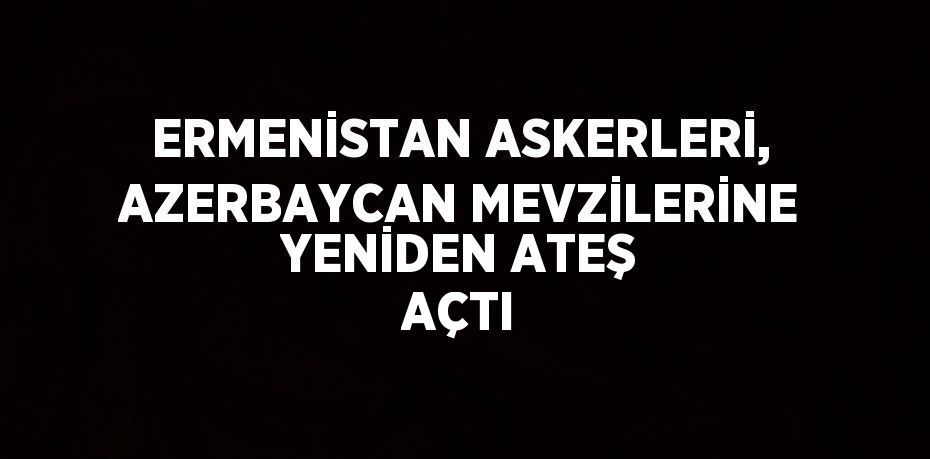 ERMENİSTAN ASKERLERİ, AZERBAYCAN MEVZİLERİNE YENİDEN ATEŞ AÇTI