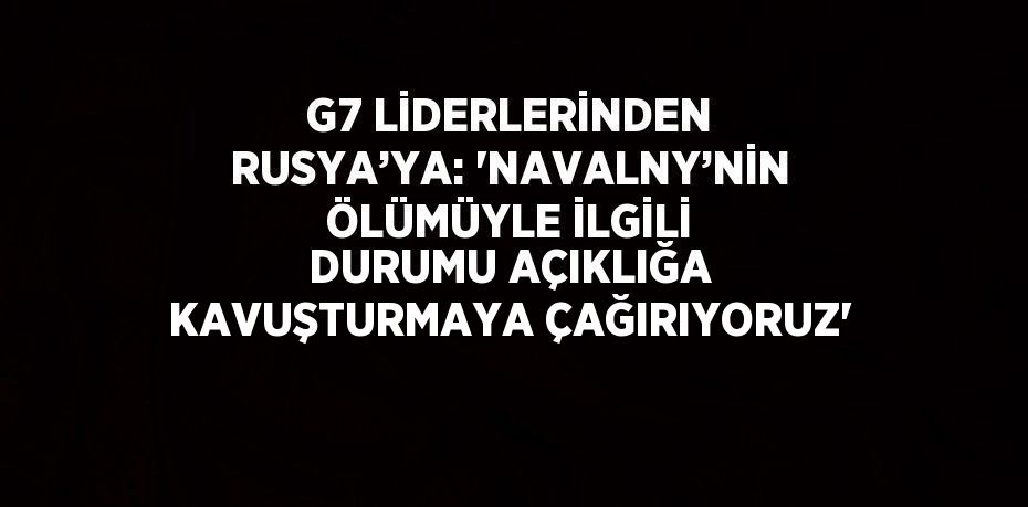 G7 LİDERLERİNDEN RUSYA’YA: 'NAVALNY’NİN ÖLÜMÜYLE İLGİLİ DURUMU AÇIKLIĞA KAVUŞTURMAYA ÇAĞIRIYORUZ'