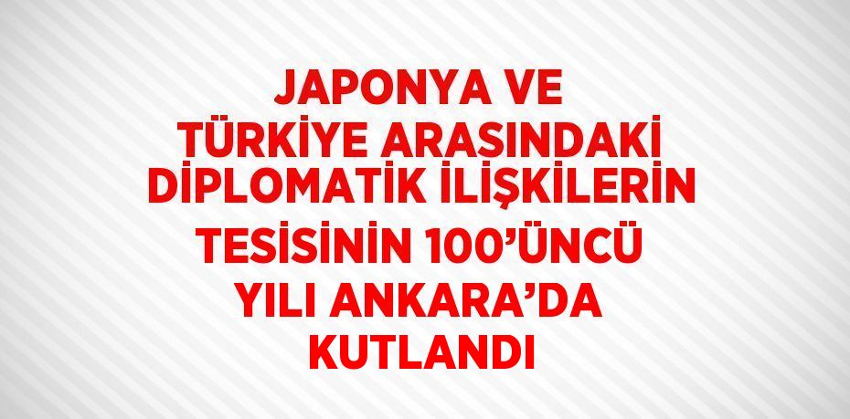 JAPONYA VE TÜRKİYE ARASINDAKİ DİPLOMATİK İLİŞKİLERİN TESİSİNİN 100’ÜNCÜ YILI ANKARA’DA KUTLANDI