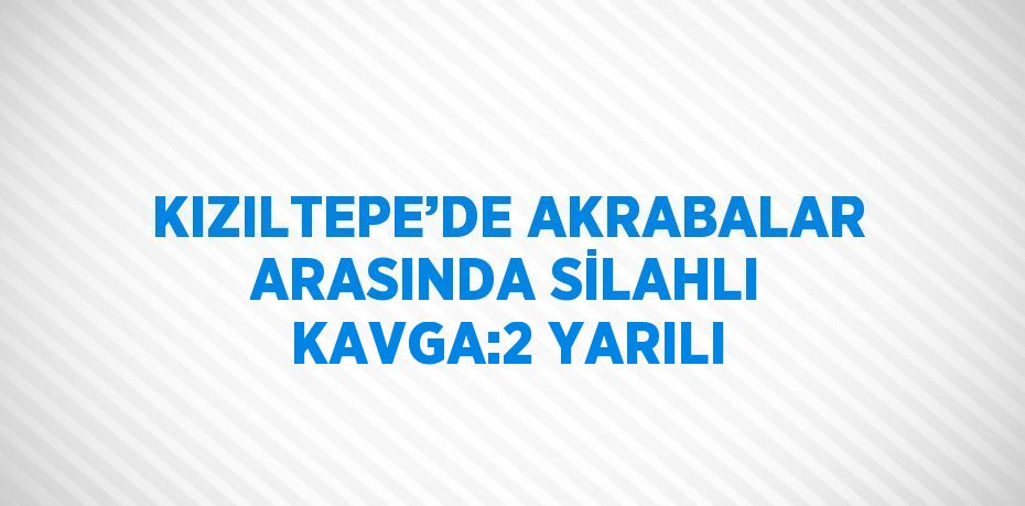 KIZILTEPE’DE AKRABALAR ARASINDA SİLAHLI KAVGA:2 YARILI