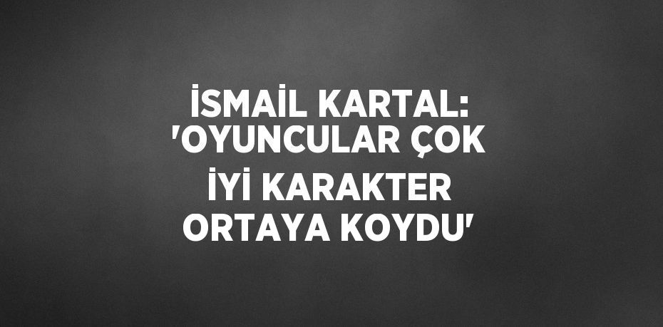 İSMAİL KARTAL: 'OYUNCULAR ÇOK İYİ KARAKTER ORTAYA KOYDU'