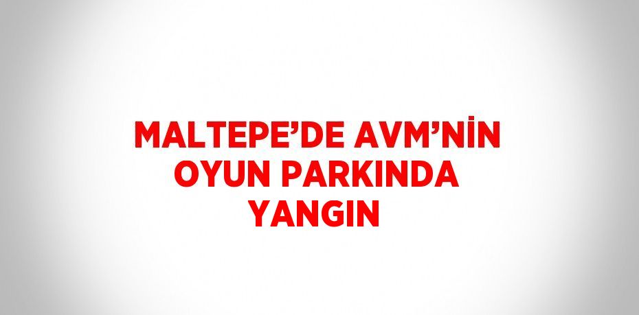 MALTEPE’DE AVM’NİN OYUN PARKINDA YANGIN