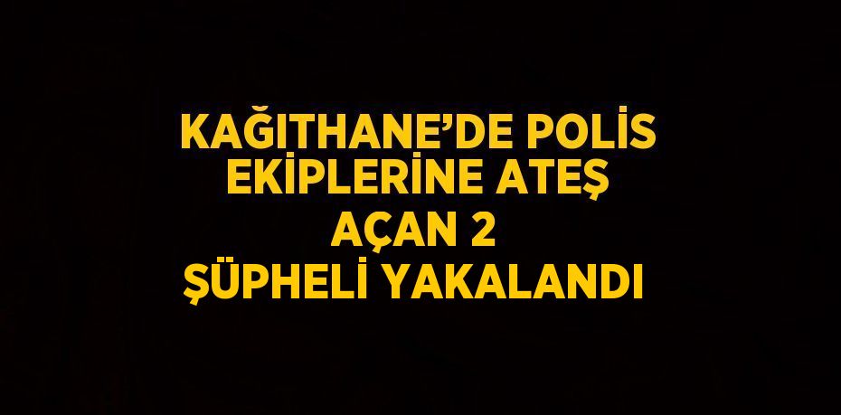 KAĞITHANE’DE POLİS EKİPLERİNE ATEŞ AÇAN 2 ŞÜPHELİ YAKALANDI